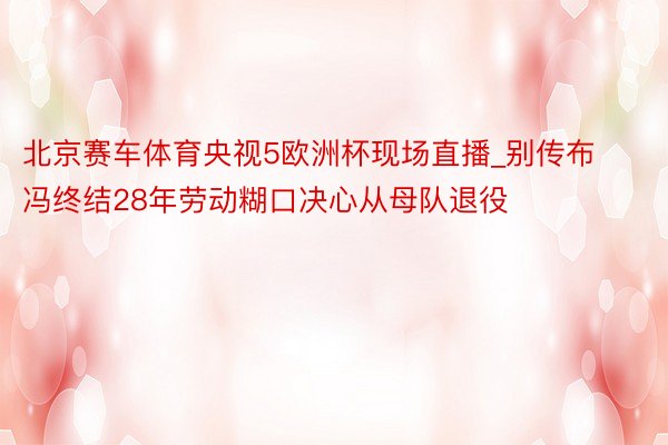 北京赛车体育央视5欧洲杯现场直播_别传布冯终结28年劳动糊口决心从母队退役