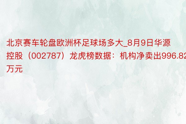 北京赛车轮盘欧洲杯足球场多大_8月9日华源控股（002787）龙虎榜数据：机构净卖出996.82万元