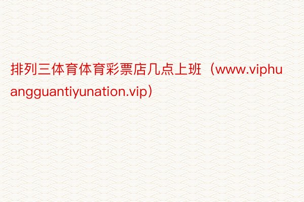 排列三体育体育彩票店几点上班（www.viphuangguantiyunation.vip）