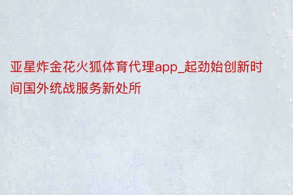 亚星炸金花火狐体育代理app_起劲始创新时间国外统战服务新处所