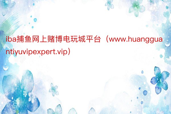 iba捕鱼网上赌博电玩城平台（www.huangguantiyuvipexpert.vip）