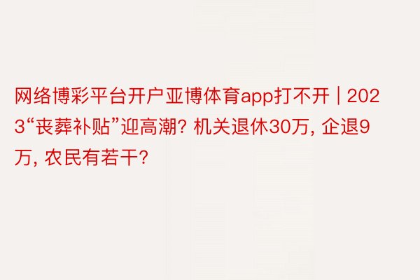 网络博彩平台开户亚博体育app打不开 | 2023“丧葬补贴”迎高潮? 机关退休30万, 企退9万, 农民有若干?