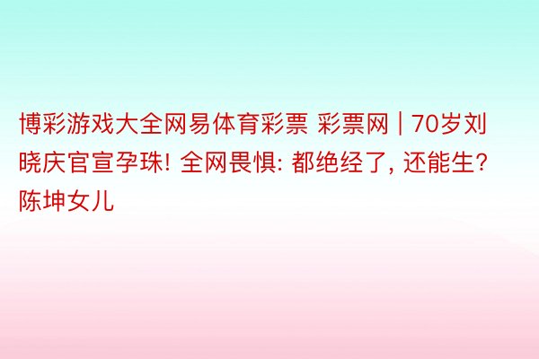 博彩游戏大全网易体育彩票 彩票网 | 70岁刘晓庆官宣孕珠! 全网畏惧: 都绝经了, 还能生? 陈坤女儿