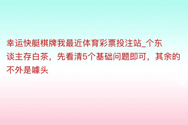 幸运快艇棋牌我最近体育彩票投注站_个东谈主存白茶，先看清5个基础问题即可，其余的不外是噱头