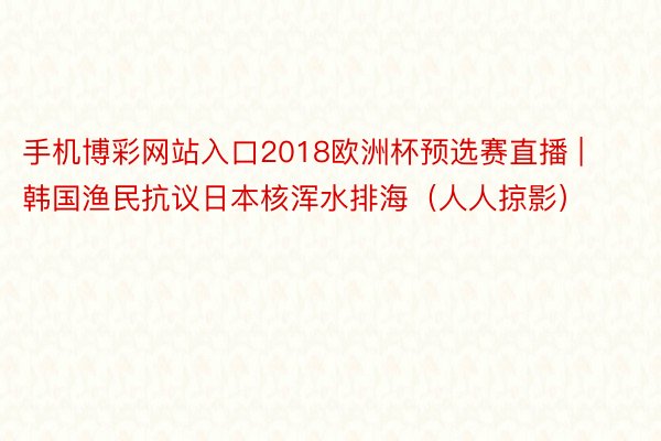 手机博彩网站入口2018欧洲杯预选赛直播 | 韩国渔民抗议日本核浑水排海（人人掠影）