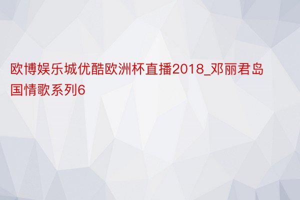 欧博娱乐城优酷欧洲杯直播2018_邓丽君岛国情歌系列6