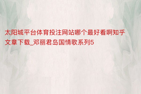 太阳城平台体育投注网站哪个最好看啊知乎文章下载_邓丽君岛国情歌系列5