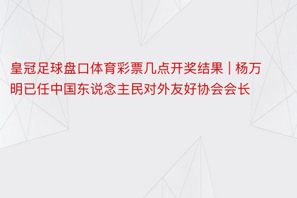 皇冠足球盘口体育彩票几点开奖结果 | 杨万明已任中国东说念主民对外友好协会会长