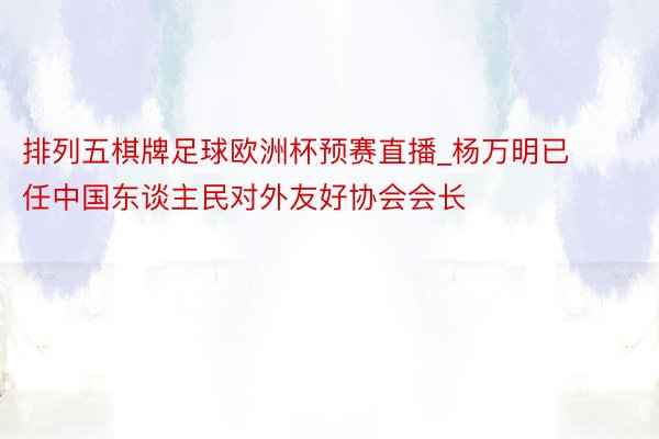 排列五棋牌足球欧洲杯预赛直播_杨万明已任中国东谈主民对外友好协会会长