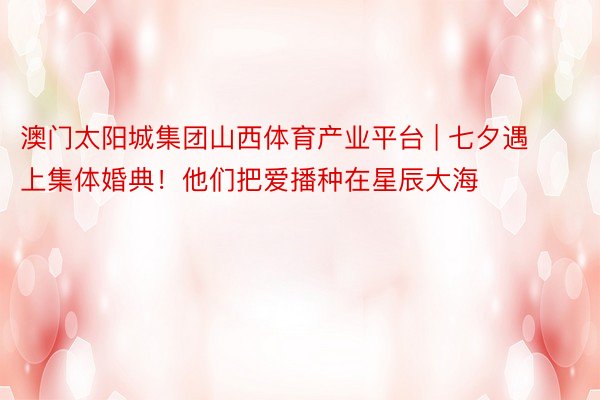 澳门太阳城集团山西体育产业平台 | 七夕遇上集体婚典！他们把爱播种在星辰大海