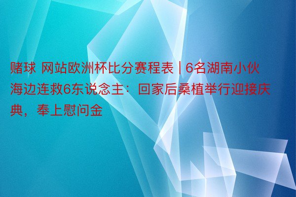 赌球 网站欧洲杯比分赛程表 | 6名湖南小伙海边连救6东说念主：回家后桑植举行迎接庆典，奉上慰问金