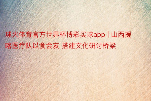 球火体育官方世界杯博彩买球app | 山西援喀医疗队以食会友 搭建文化研讨桥梁