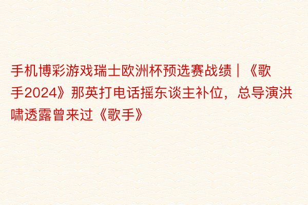 手机博彩游戏瑞士欧洲杯预选赛战绩 | 《歌手2024》那英打电话摇东谈主补位，总导演洪啸透露曾来过《歌手》