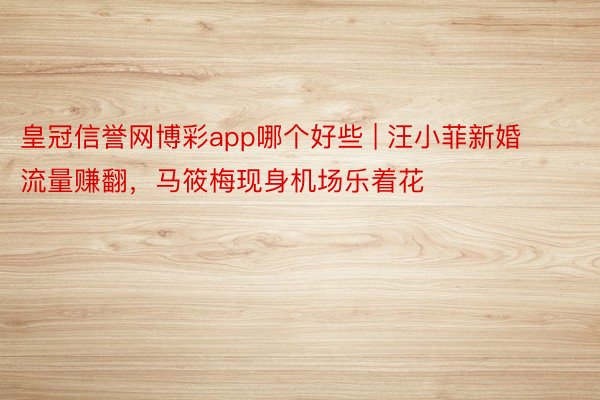 皇冠信誉网博彩app哪个好些 | 汪小菲新婚流量赚翻，马筱梅现身机场乐着花