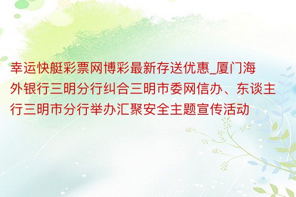 幸运快艇彩票网博彩最新存送优惠_厦门海外银行三明分行纠合三明市委网信办、东谈主行三明市分行举办汇聚安全主题宣传活动