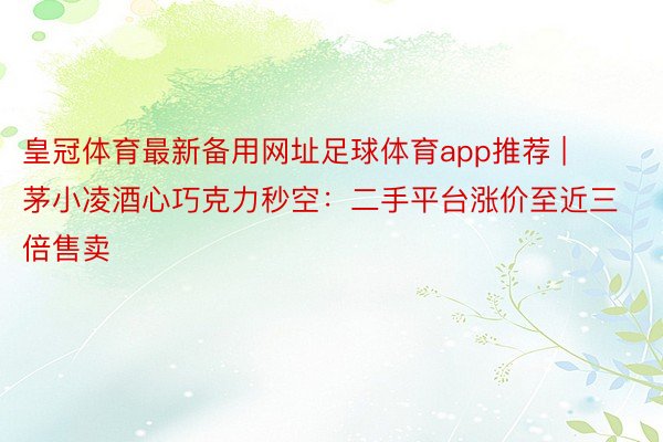 皇冠体育最新备用网址足球体育app推荐 | 茅小凌酒心巧克力秒空：二手平台涨价至近三倍售卖