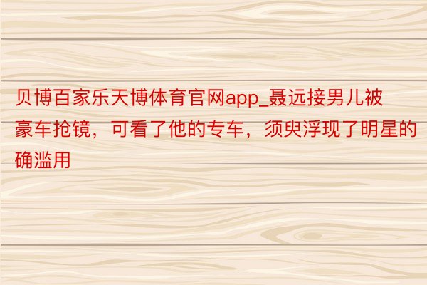 贝博百家乐天博体育官网app_聂远接男儿被豪车抢镜，可看了他的专车，须臾浮现了明星的确滥用