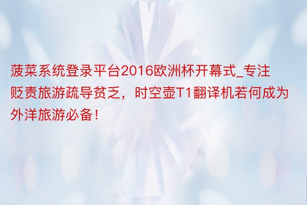 菠菜系统登录平台2016欧洲杯开幕式_专注贬责旅游疏导贫乏，时空壶T1翻译机若何成为外洋旅游必备！