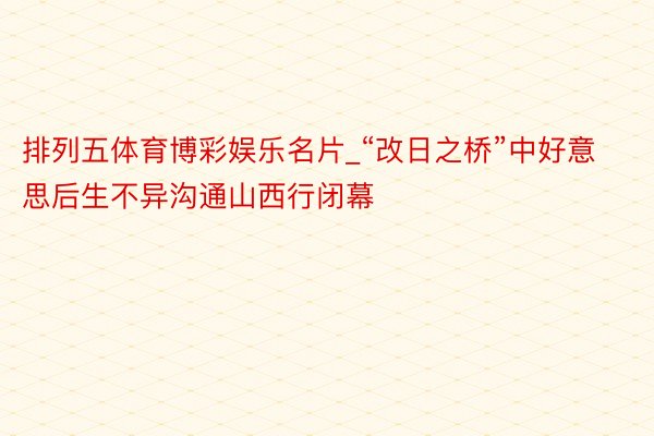 排列五体育博彩娱乐名片_“改日之桥”中好意思后生不异沟通山西行闭幕