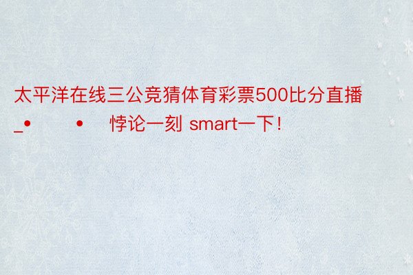 太平洋在线三公竞猜体育彩票500比分直播_• ︡ᯅ•︠ 悖论一刻 smart一下！