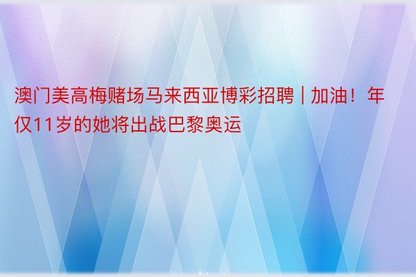 澳门美高梅赌场马来西亚博彩招聘 | 加油！年仅11岁的她将出战巴黎奥运