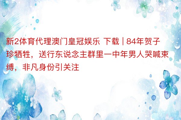 新2体育代理澳门皇冠娱乐 下载 | 84年贺子珍牺牲，送行东说念主群里一中年男人哭喊束缚，非凡身份引关注