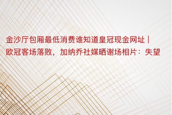 金沙厅包厢最低消费谁知道皇冠现金网址 | 欧冠客场落败，加纳乔社媒晒谢场相片：失望