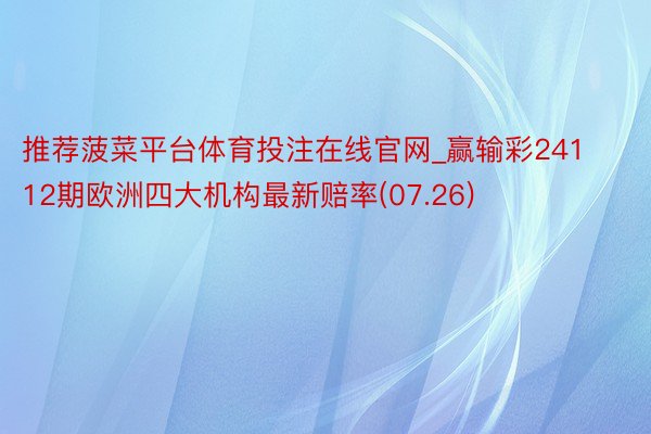 推荐菠菜平台体育投注在线官网_赢输彩24112期欧洲四大机构最新赔率(07.26)