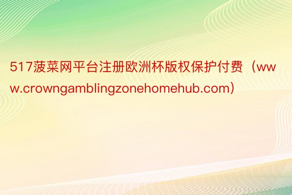 517菠菜网平台注册欧洲杯版权保护付费（www.crowngamblingzonehomehub.com）