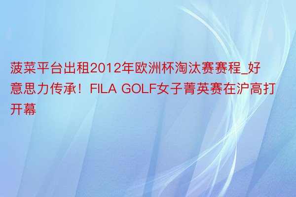 菠菜平台出租2012年欧洲杯淘汰赛赛程_好意思力传承！FILA GOLF女子菁英赛在沪高打开幕