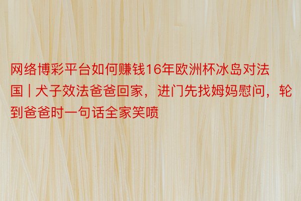 网络博彩平台如何赚钱16年欧洲杯冰岛对法国 | 犬子效法爸爸回家，进门先找姆妈慰问，轮到爸爸时一句话全家笑喷