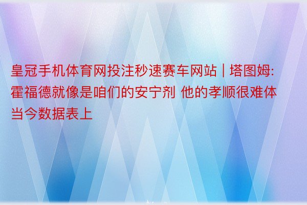 皇冠手机体育网投注秒速赛车网站 | 塔图姆: 霍福德就像是咱们的安宁剂 他的孝顺很难体当今数据表上