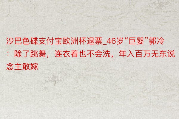 沙巴色碟支付宝欧洲杯退票_46岁“巨婴”郭冷：除了跳舞，连衣着也不会洗，年入百万无东说念主敢嫁