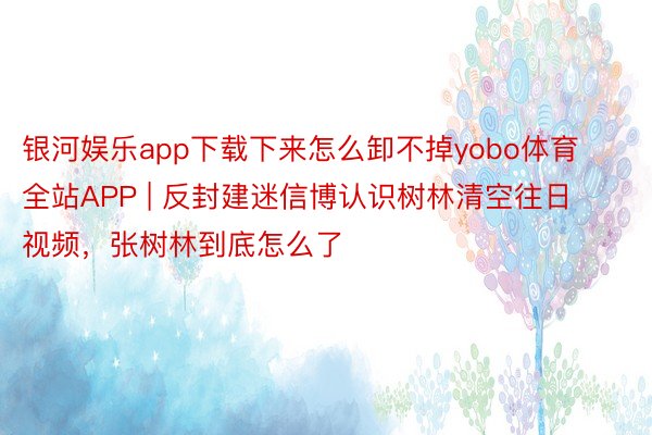 银河娱乐app下载下来怎么卸不掉yobo体育全站APP | 反封建迷信博认识树林清空往日视频，张树林到底怎么了