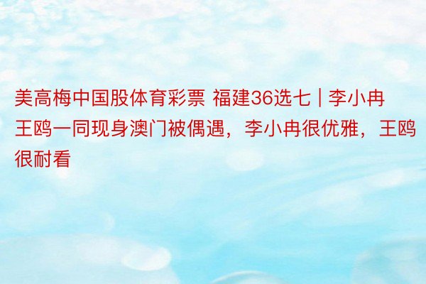 美高梅中国股体育彩票 福建36选七 | 李小冉王鸥一同现身澳门被偶遇，李小冉很优雅，王鸥很耐看