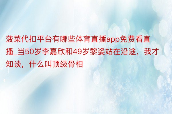 菠菜代扣平台有哪些体育直播app免费看直播_当50岁李嘉欣和49岁黎姿站在沿途，我才知谈，什么叫顶级骨相