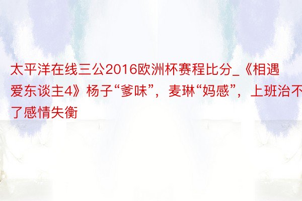 太平洋在线三公2016欧洲杯赛程比分_《相遇爱东谈主4》杨子“爹味”，麦琳“妈感”，上班治不了感情失衡