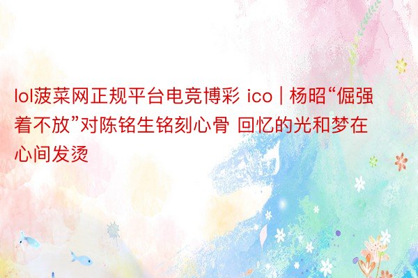 lol菠菜网正规平台电竞博彩 ico | 杨昭“倔强着不放”对陈铭生铭刻心骨 回忆的光和梦在心间发烫