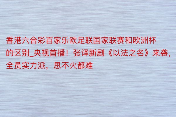 香港六合彩百家乐欧足联国家联赛和欧洲杯的区别_央视首播！张译新剧《以法之名》来袭，全员实力派，思不火都难