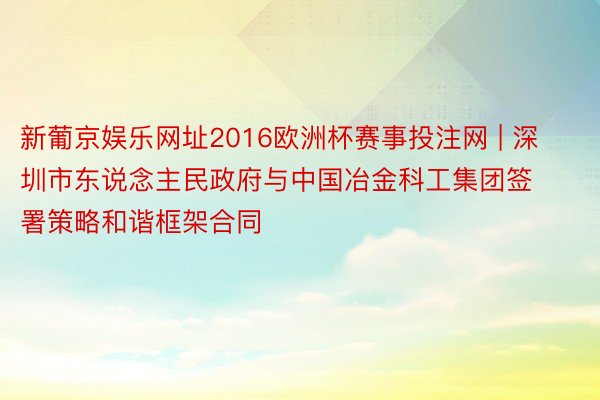 新葡京娱乐网址2016欧洲杯赛事投注网 | 深圳市东说念主民政府与中国冶金科工集团签署策略和谐框架合同