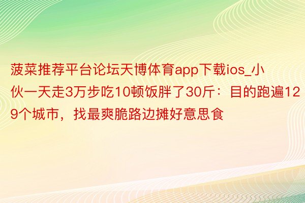 菠菜推荐平台论坛天博体育app下载ios_小伙一天走3万步吃10顿饭胖了30斤：目的跑遍129个城市，找最爽脆路边摊好意思食