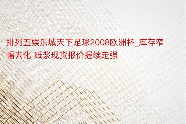 排列五娱乐城天下足球2008欧洲杯_库存窄幅去化 纸浆现货报价握续走强