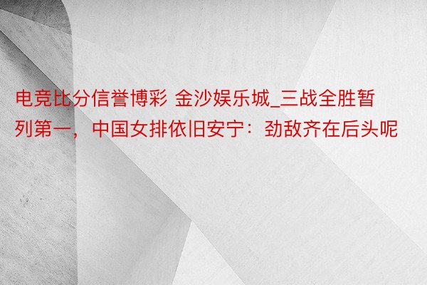 电竞比分信誉博彩 金沙娱乐城_三战全胜暂列第一，中国女排依旧安宁：劲敌齐在后头呢