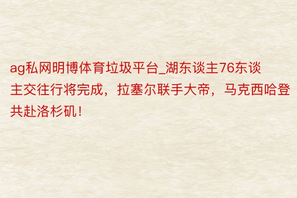 ag私网明博体育垃圾平台_湖东谈主76东谈主交往行将完成，拉塞尔联手大帝，马克西哈登共赴洛杉矶！