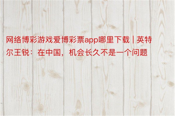 网络博彩游戏爱博彩票app哪里下载 | 英特尔王锐：在中国，机会长久不是一个问题