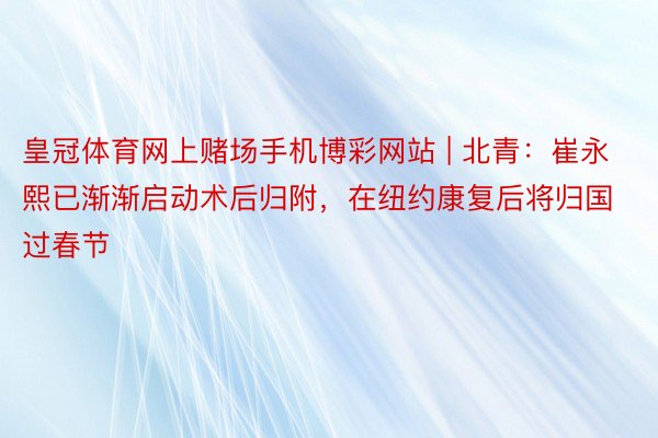 皇冠体育网上赌场手机博彩网站 | 北青：崔永熙已渐渐启动术后归附，在纽约康复后将归国过春节