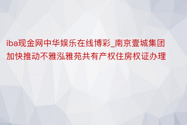 iba现金网中华娱乐在线博彩_南京壹城集团加快推动不雅泓雅苑共有产权住房权证办理