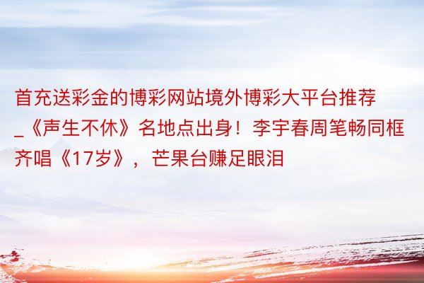 首充送彩金的博彩网站境外博彩大平台推荐_《声生不休》名地点出身！李宇春周笔畅同框齐唱《17岁》，芒果台赚足眼泪