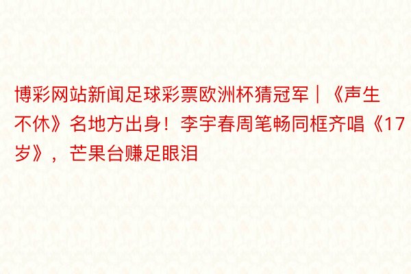 博彩网站新闻足球彩票欧洲杯猜冠军 | 《声生不休》名地方出身！李宇春周笔畅同框齐唱《17岁》，芒果台赚足眼泪