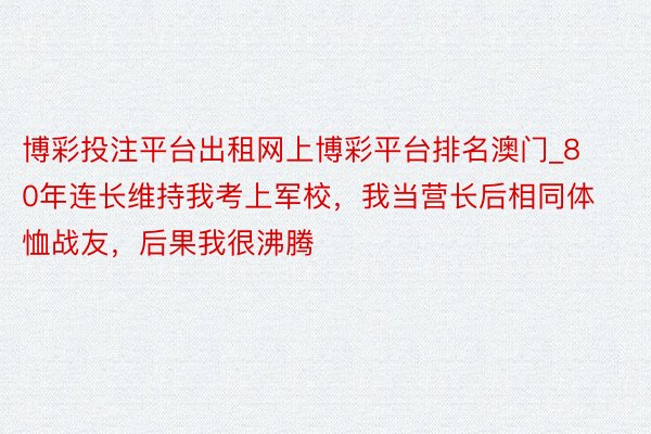 博彩投注平台出租网上博彩平台排名澳门_80年连长维持我考上军校，我当营长后相同体恤战友，后果我很沸腾